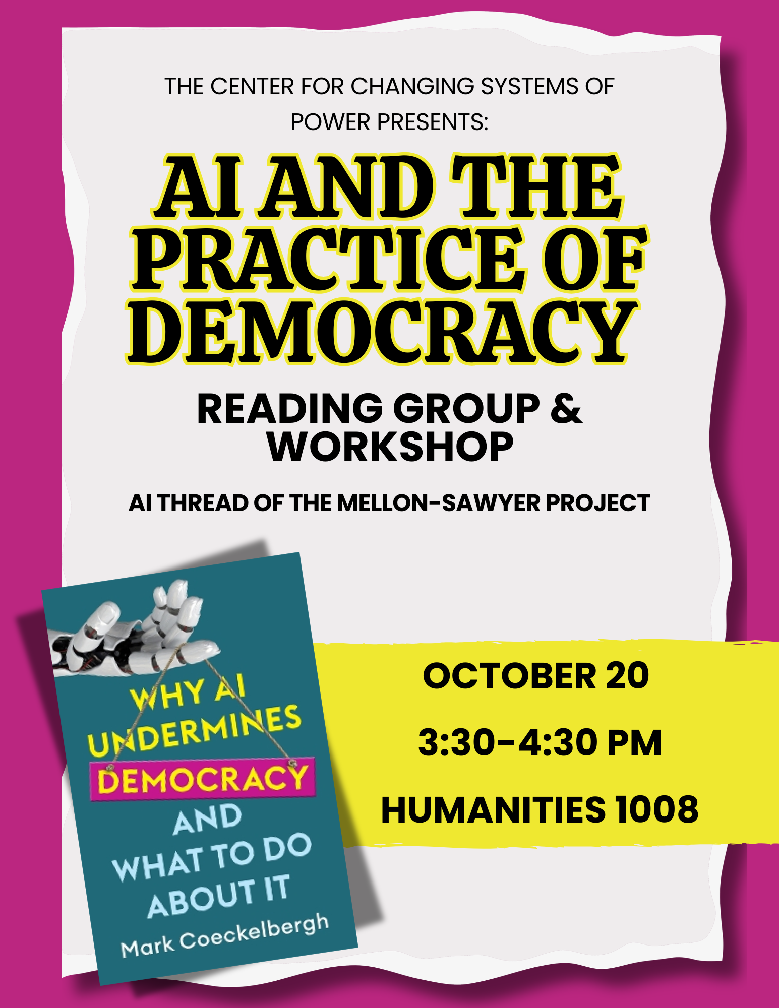 Flyer for “AI and the Practice of Democracy,” a reading group and workshop presented by the Center for Changing Systems of Power as part of the AI Thread of the Mellon-Sawyer Project. The flyer shows the book Why AI Undermines Democracy and What to Do About It by Mark Coeckelbergh, with a robotic hand dangling the title like a sign. Event details: October 20, 3:30–4:30 PM, Humanities 1008.