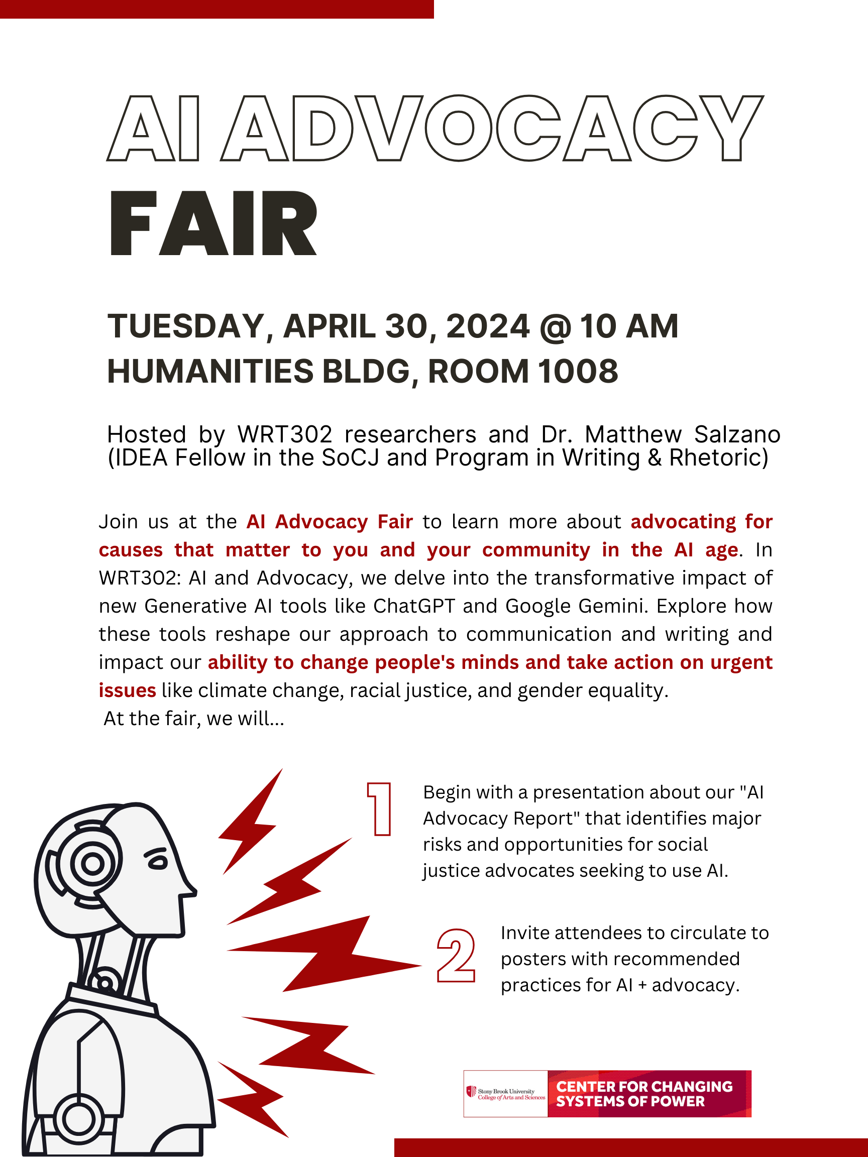 Event flyer: AI Advocacy Fair  April 30, 2024  Humanities Building Room 1008 | Stony Brook University  Hosted by WRT302 and the Center for Changing Systems of Power.  The goal of the AI Advocacy Fair is to learn more about advocating for causes that matter to our community in the AI age. WRT302: AI and Advocacy delves into the transformative impact of new Generative AI tools like ChatGPT and Google Gemini. The AI Advocacy Fair explores how these tools reshape our approach to communication and writing and impact our ability to change people's minds and take action on urgent issues like climate change, racial justice, and gender equality.  During Spring 2024 students of WRT302: AI and Advocacy, directed by their instructor, Dr. Matthew Salzano, created a public-facing report identifying major risks and opportunities for social justice advocates seeking to use AI. This report is the result of an undergraduate research collaboration.