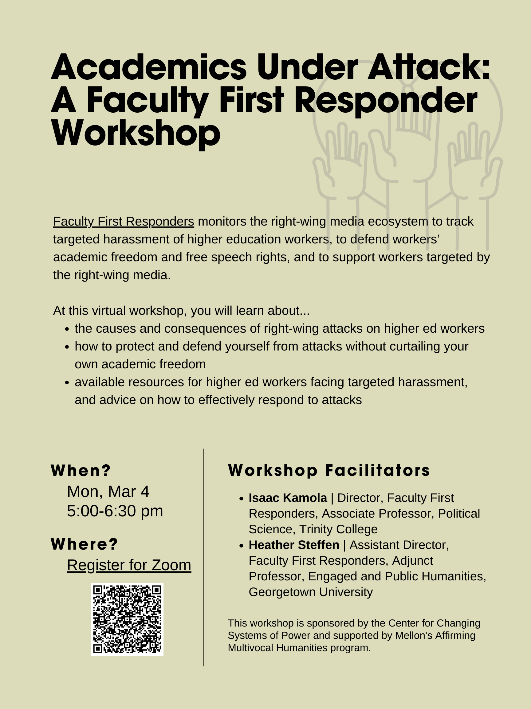 Event flyer: Academics Under Attack: A Faculty First Responder Workshop  March 4, 2024; 5:00 pm   Online  Faculty First Responders monitors the right-wing media ecosystem to track targeted harassment of higher education workers, to defend workers’ academic freedom and free speech rights, and to support workers targeted by the right-wing media. Learn about the causes and consequences of right-wing attacks on higher education workers, how to protect and defend yourself from attacks without curtailing your academic freedom, and about available resources for higher education workers facing targeted harassment, and advice on how to effectively respond to attacks.   Sponsored by the Center for Changing Systems of Power and supported by Mellon’s Affirming Multivocal Humanities program.