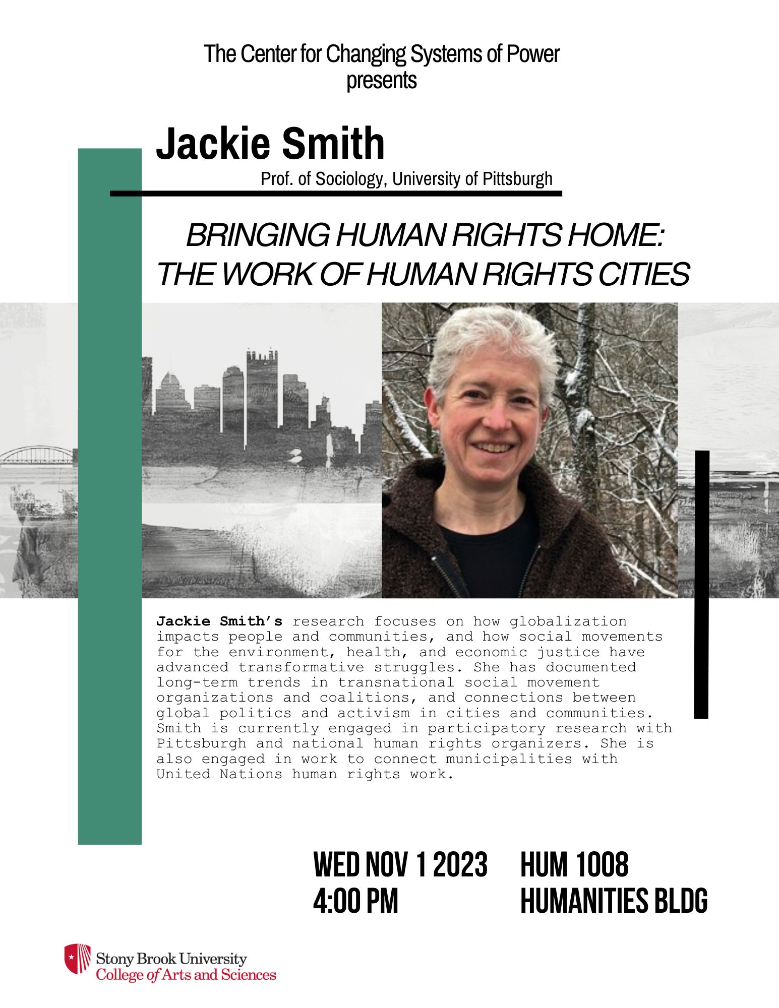 Event flyer: Bringing Human Rights Home: The work of human rights cities | A talk with Jackie Smith  November 1st, 2023; 4:00 pm   Humanities Building Room 1008 | Stony Brook University  Jackie Smith’s research focuses on how globalization impacts people and communities, and how social movements for the environment, health, and economic justice have advanced transformative struggles. She has documented long-term trends in transnational social movement organizations and coalitions, and connections between global politics and activism in cities and communities. Smith is currently engaged in participatory research with Pittsburgh and national human rights organizers. She is also engaged in work to connect municipalities with United Nations human rights work.