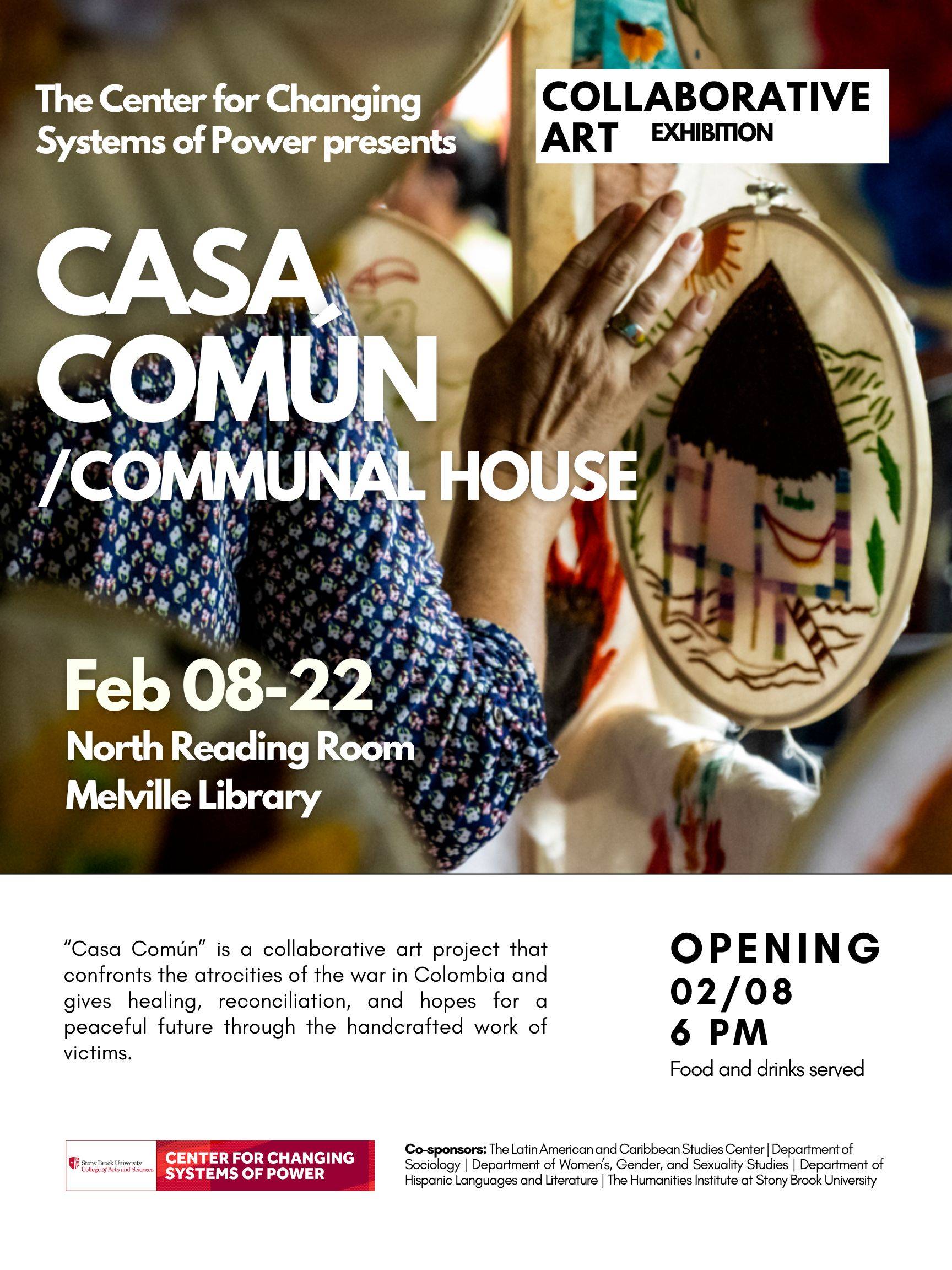 Event flyer: Casa Común/Communal House | Collaborative Art Exhibition  February 8-22, 2024   Melville Library, North Reading Room | Stony Brook University  "Casa Común/Communal House" is a collaborative art project that confronts the atrocities of the war in Colombia and gives healing, reconciliation, and hopes for a peaceful future through the handcrafted work of victims.  Co-sponsors: The Latin American and Caribbean Studies Center | Department of Sociology | Department of Women’s, Gender, and Sexuality Studies | Department of Hispanic Languages and Literature | The Humanities Institute at Stony Brook University.  OPENING RECEPTION: February 8, 2024; 6:00 pm (Food & drinks will be served!)