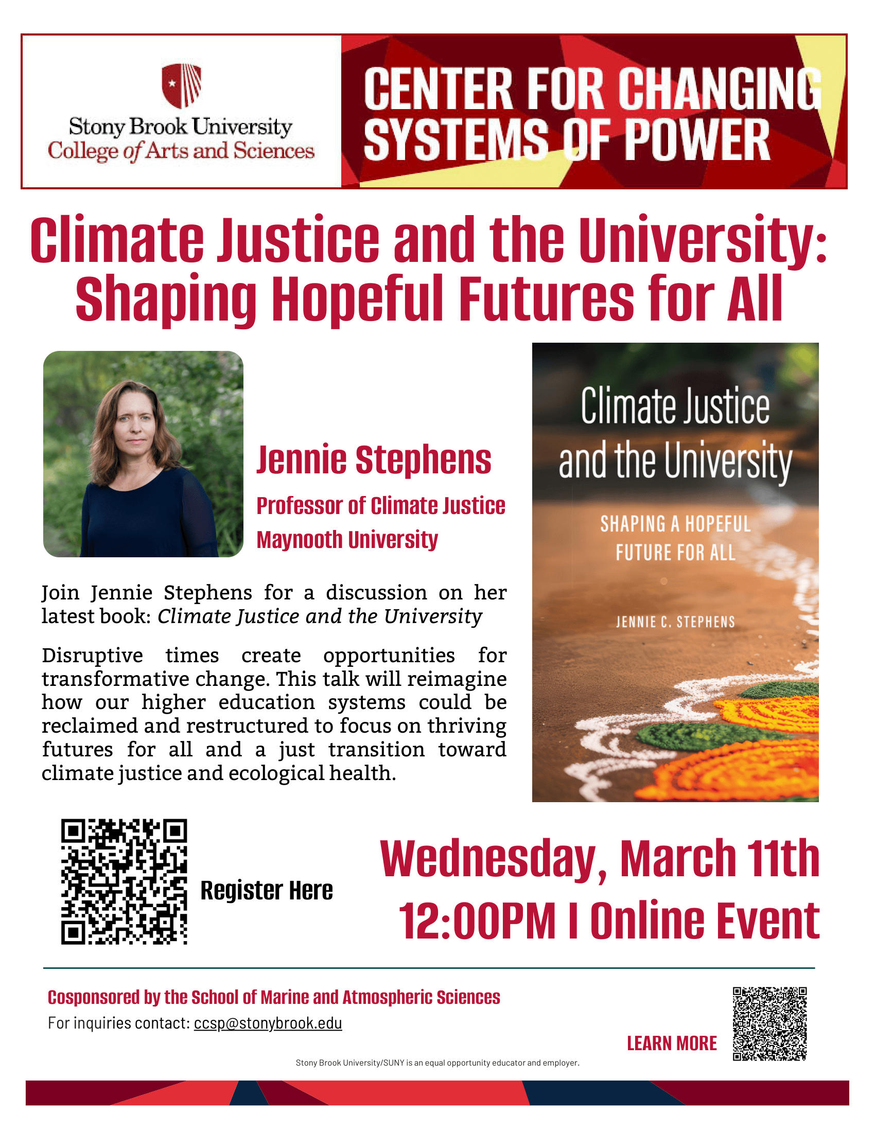 Event flyer: Climate Justice and the University: Shaping Hopeful Futures for All | A virtual talk with Jennie Stephens  Wednesday, March 11th | 12:00 pm  Online event, Register Here  Join Jennie Stephens (National University of Ireland Maynooth) for a discussion on her latest book: Climate Justice and the University.   Disruptive times create opportunities for transformative change. This talk will reimagine how our higher education systems could be reclaimed and restructured to focus on thriving futures for all and a just transition toward climate justice and ecological health.  Jennie C. Stephens is Professor of Climate Justice at the National University of Ireland Maynooth. She was a Radcliffe-Salata Climate Justice Fellow at Harvard University and the Dean’s Professor of Sustainability Science and Policy at Northeastern University. She is the author of Diversifying Power: Why We Need Antiracist, Feminist Leadership on Climate and Energy.  Co-sponsored by the School of Marine and Atmospheric Sciences and the Center for Changing Systems of Power.