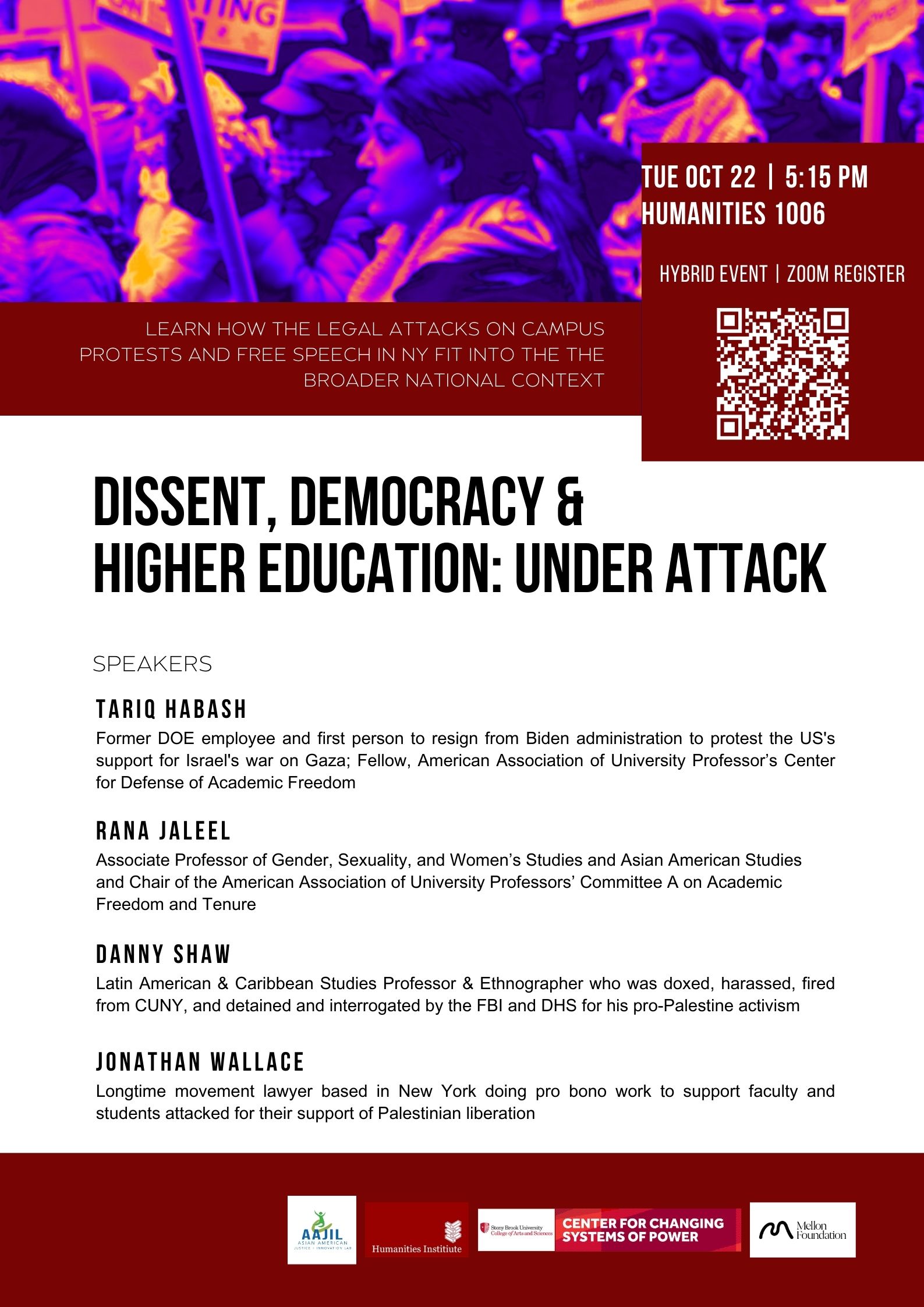 Event flyer: Dissent, Democracy & Higher Education: Under Attack  October 22, 2024 | 5:15 pm (EST)  WATCH the EVENT VIDEO  Humanities Building, Room 1006  Stony Brook University  This event is co-sponsored by the Center for Changing Systems of Power, the Humanities Institute, and the Asian American Justice & Innovation Lab and is supported by Mellon’s Affirming Multivocal Humanities Program     Learn how the legal attacks on campus protests and free speech in New York fit into the broader national context.   Speakers:  Tariq Habash - former DOE employee and first person to resign from Biden administration to protest the US's support for Israel's war on Gaza; Fellow, American Association of University Professor’s Center for Defense of Academic Freedom  Rana Jaleel - Associate Professor of Gender, Sexuality, and Women’s Studies and Asian American Studies and Chair of the American Association of University Professors’ Committee A on Academic Freedom and Tenure  Danny Shaw - Latin American & Caribbean Studies Professor & Ethnographer who was doxed, harassed, fired from CUNY, and detained and interrogated by the FBI and DHS for his pro-Palestine activism  Jonathan Wallace - longtime movement lawyer based in New York doing pro bono work to support faculty and students attacked for their support of Palestinian liberation