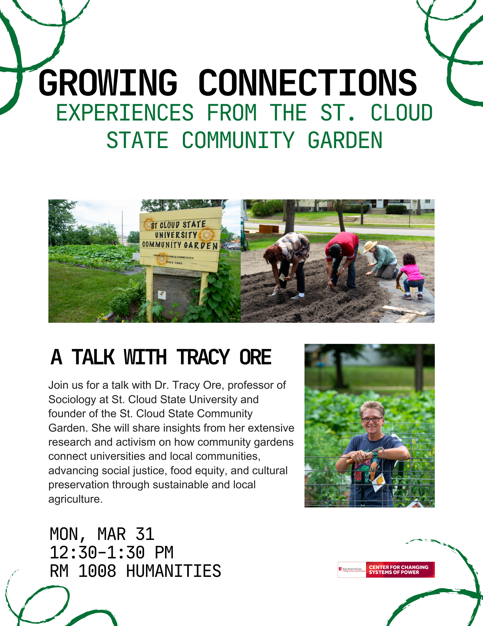 Event flyer: Growing Connections: Experiences from the St. Cloud State Community Garden   Monday, March 31, 2025  12:30-1:30pm  Humanities Building, Room 1008  Stony Brook University   This event is sponsored by the  Center for Changing Systems of Power (CCSP)      Join us for a talk with Dr. Tracy Ore, professor of Sociology at St. Cloud State University and founder of the St. Cloud State Community Garden. She will share insights from her extensive research and activism on how community gardens connect universities and local communities, advancing social justice, food equity, and cultural preservation through sustainable and local agriculture.  Tracy E. Ore is a professor of Sociology at St. Cloud State University. She holds a Ph.D. in sociology from the University of Michigan, is an active member of the American Sociological Association and the Southern Sociological Society and is Past-President of the Sociologists for Women in Society. Dr. Ore does research in the areas of poverty, food insecurity, food apartheid, and food justice.   Her most recent text is The Social Construction of Difference and Inequality: Race, Class, Gender and Sexuality (Eighth edition), published by Oxford University Press in 2022. In addition to this work, Dr. Ore is a long-time activist and community organizer, from ACT-UP in the ‘80s to her current work around food justice. The connections between her scholarly work and activism are made real in the SCSU Community Garden, which she established in 2005. 
