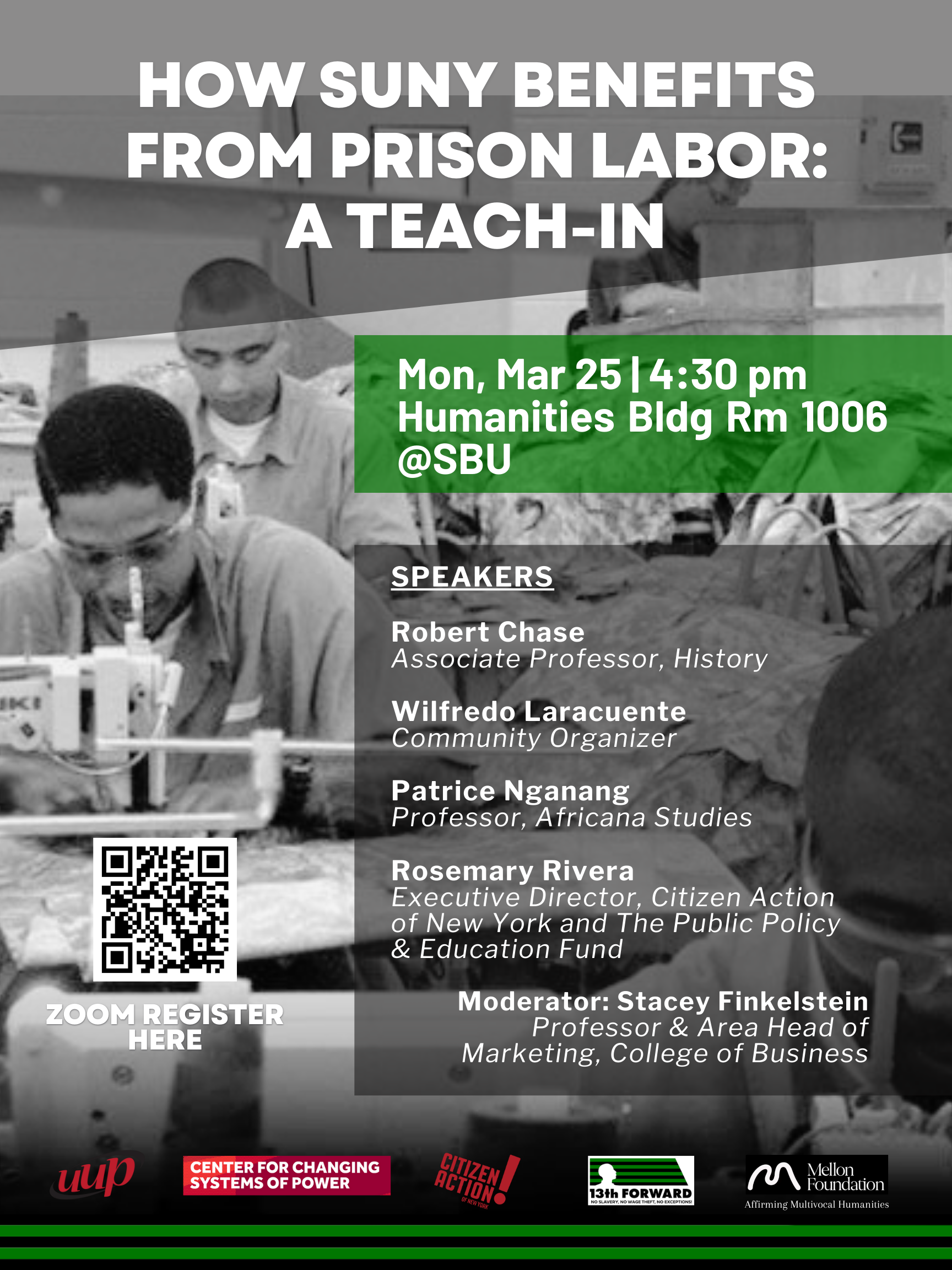 Event flyer: How SUNY Benefits from Prison Labor: A Teach-in  March 25, 2024 | 4:30 pm  Humanities Building Room 1006 | Stony Brook University  Join the conversation with academics and activists on how SUNY benefits from prison labor.   Speakers  Robert Chase (Associate Professor, History, Stony Brook University) Wilfredo Laracuente (Community Organizer) Patrice Nganang (Professor, Africana Studies, Stony Brook University) Rosemary Rivera (Executive Director, Citizen Action of New York and The Public Policy and Education Fund)  * Moderated by Stacey Finkelstein (Professor and Area Head of Marketing, College of Business, Stony Brook University)   This event is organized by 13th Forward, the Center for Changing Systems of Power, Citizen Action of New York, and United University Professions, and supported by Mellon's Affirming Multivocal Humanities program. 