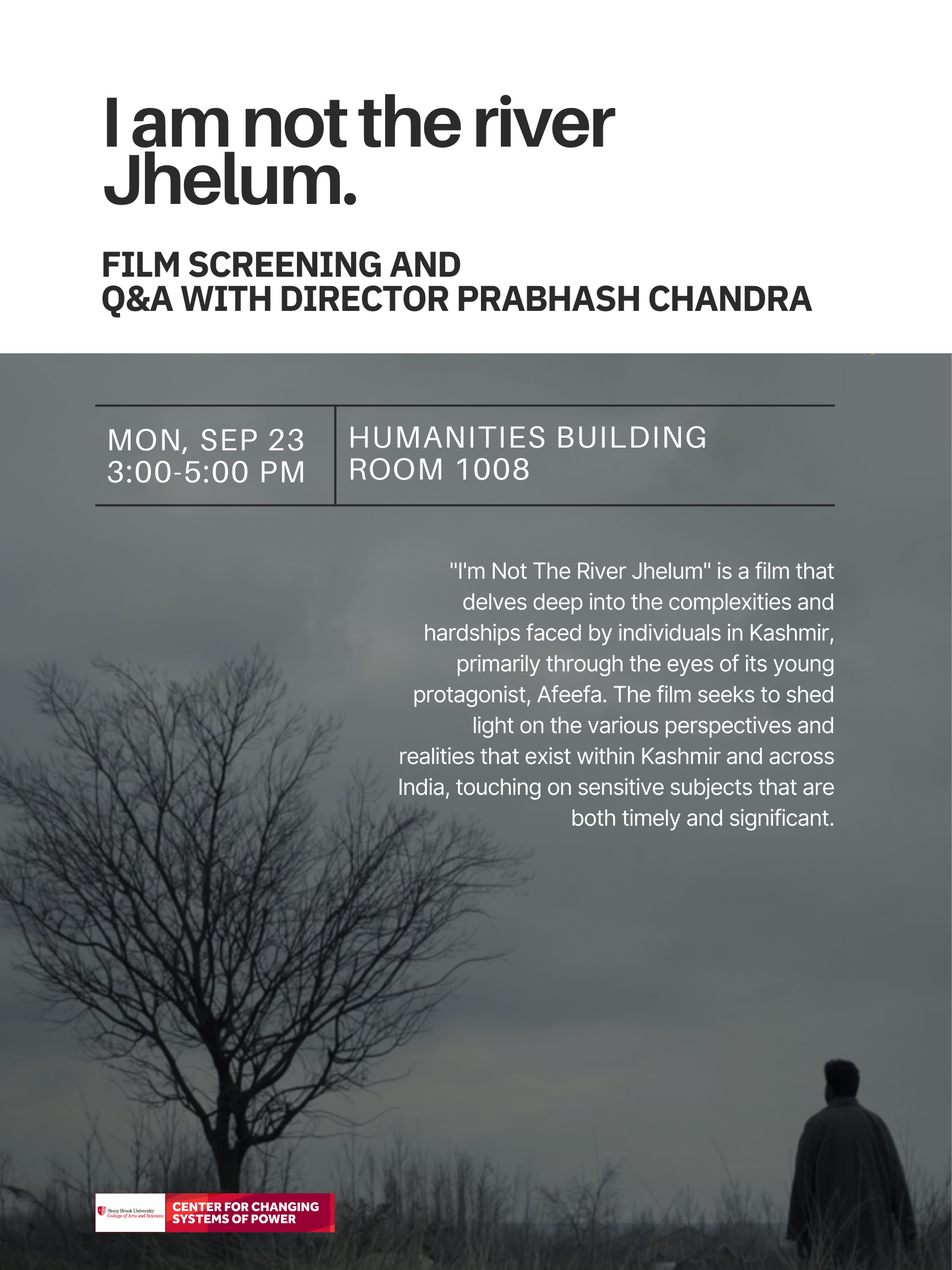 Event flyer: "I am not the river Jhelum" | Film screening and Q&A with director Prabhash Chandra  September 23, 2024 | 3:00 pm - 5:00 pm  Humanities Building, Room 1008 | Stony Brook University  "I'm Not The River Jhelum" is a film that delves deep into the complexities and hardships faced by individuals in Kashmir, primarily through the eyes of its young protagonist, Afeefa. The film seeks to shed light on the various perspectives and realities that exist within Kashmir and across India, touching on sensitive subjects that are both timely and significant.