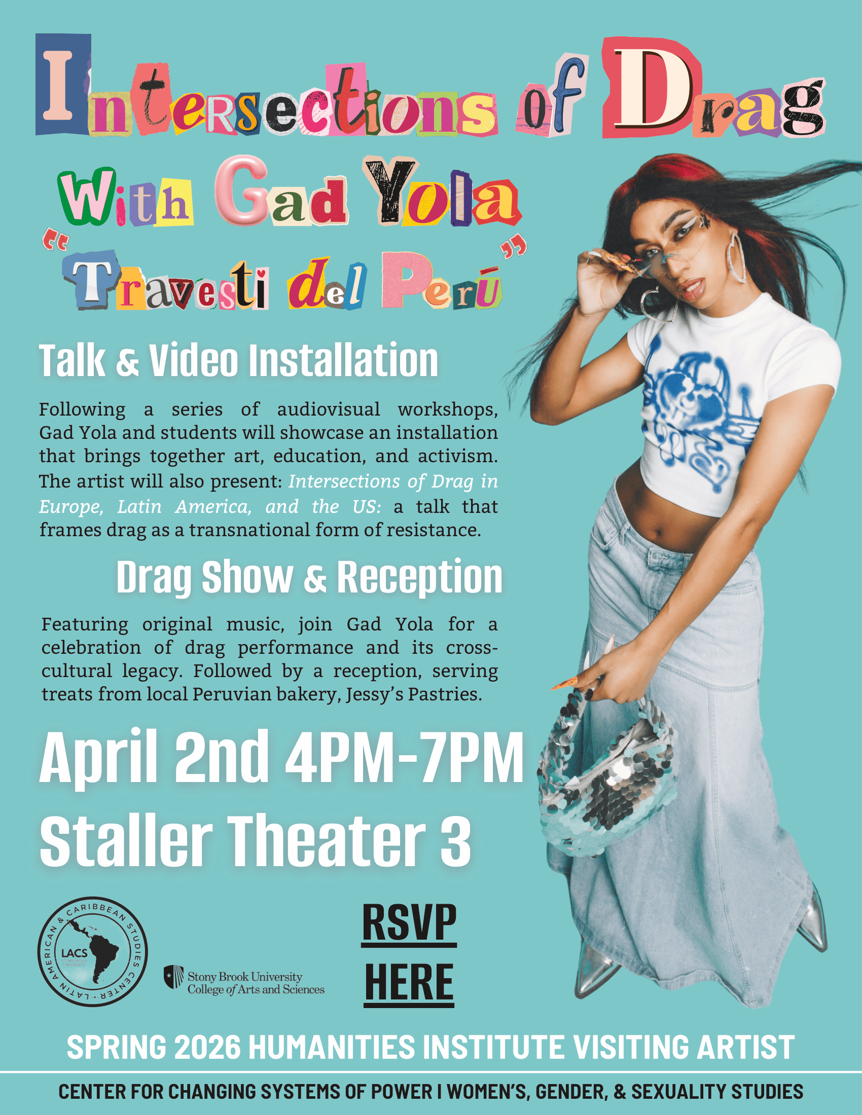 Event flyer: Thursday, April 2nd, 4:00-7:00 pm   Staller Theater 3, SBU  Join Gad Yola for "Intersections of Drag in Europe, Latin America, and the US" a show & talk that frames drag as a transnational form of resistance, and celebrates this form of performance and its cross-cultural legacy.  Video installation. Followed by a reception.  RSVP HERE  Co-sponsored by the Department of Women's, Gender, and Sexuality Studies, the Center of Latin American and Caribbean Studies, and the Center for Changing Systems of Power. 