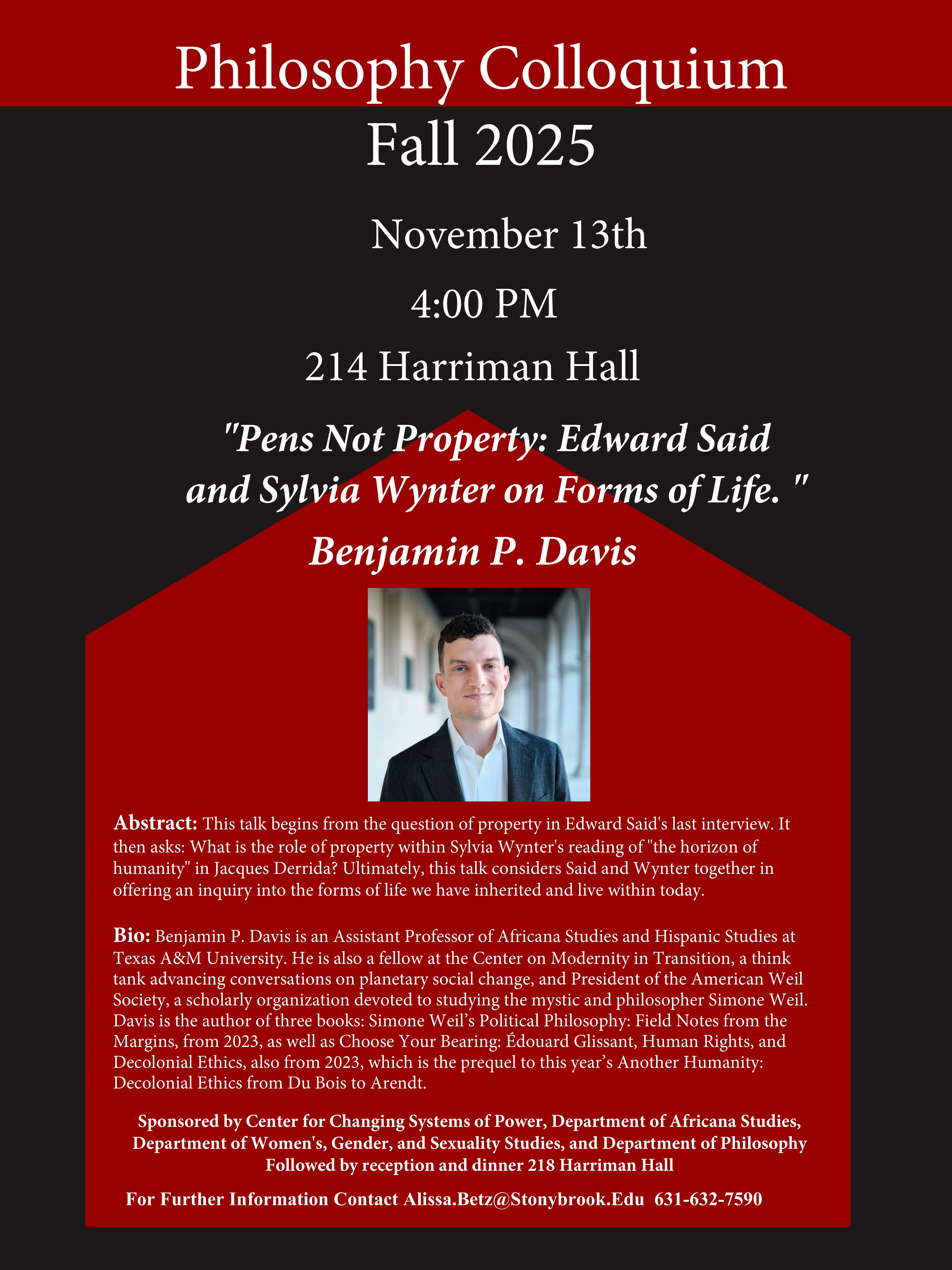Event flyer: Lecture by Benjamin P. Davis "Pens Not Property: Edward Said and Sylvia Wynter on Forms of Life"   Thursday November 13th, 2025 | 4:00 pm  Philosophy Department, 214 Harriman Hall   This talk begins from the question of property in Edward Said's last interview. It then asks: What is the role of property within Sylvia Wynter's reading of "the horizon of humanity" in Jacques Derrida? Ultimately, this talk considers Said and Wynter together in offering an inquiry into the forms of life we have inherited and live within today.   Followed by reception and dinner 218 Harriman Hall. All welcome!  Benjamin P. Davis is an Assistant Professor of Africana Studies and Hispanic Studies at Texas A&M University. He is also a fellow at the Center on Modernity in Transition, a think tank advancing conversations on planetary social change, and President of the American Weil Society, a scholarly organization devoted to studying the mystic and philosopher Simone Weil. Davis is the author of three books: Simone Weil’s Political Philosophy: Field Notes from the Margins, from 2023, as well as Choose Your Bearing: Édouard Glissant, Human Rights, and Decolonial Ethics, also from 2023, which is the prequel to this year’s Another Humanity: Decolonial Ethics from Du Bois to Arendt.   This event is co-sponsored by Center for Changing Systems of Power, Department of Africana Studies, Department of Women's, Gender, and Sexuality Studies, and Department of Philosophy.