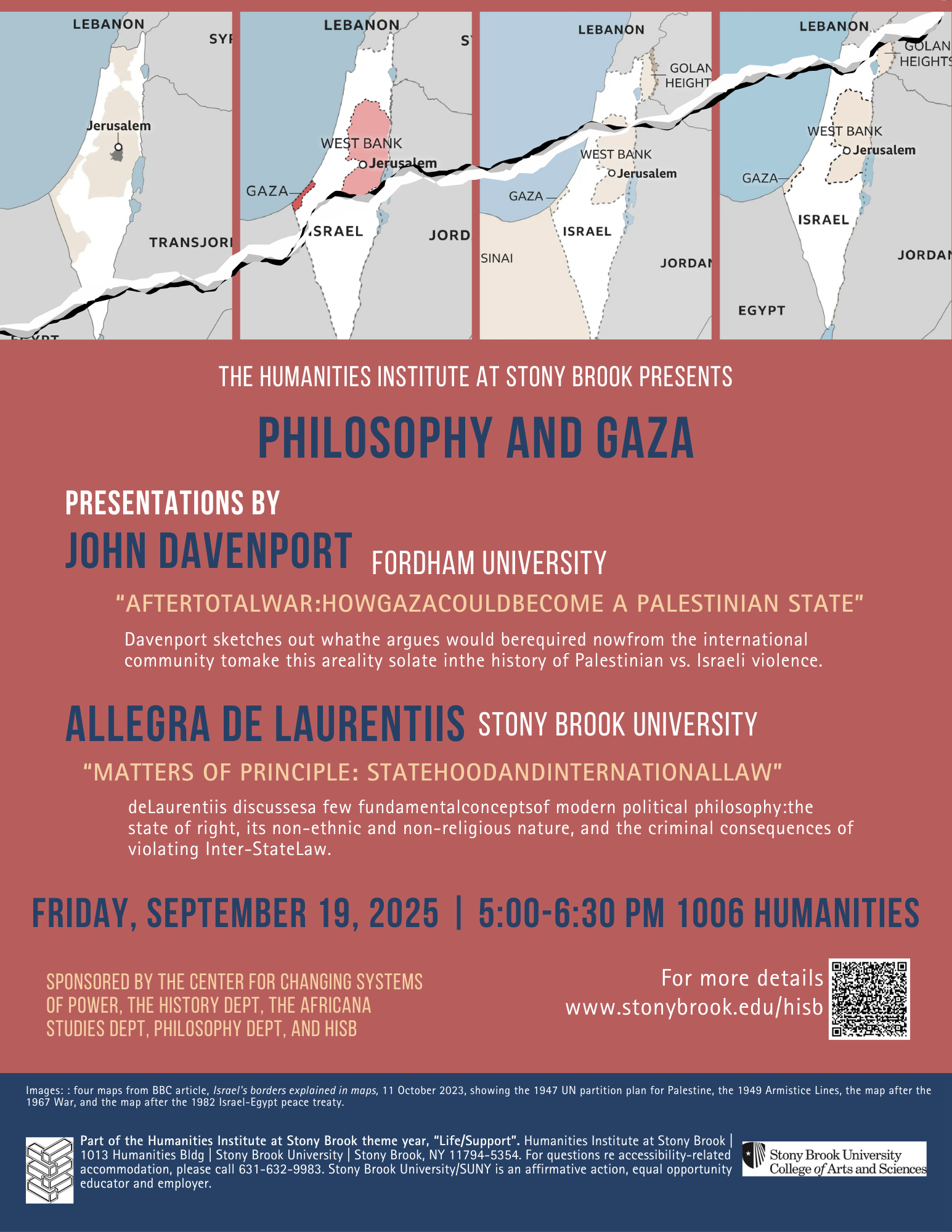 Event flyer: Philosophy and Gaza  Friday, September 19, 2025 | 5:00-6:30pm  Humanities Building, Room 1006  Stony Brook University  Presentations by:  John Davenport, Fordham University  After Total War: How Gaza Could Become a Palestinian State  Davenport sketches out what he argues wold be required now from the international community to make this a reality so late in the history of Palestine vs. Israeli violence.  Allegra de Laurentiis, Stony Brook University  Matters of Principle: Statehood and International Law  de Laurentiis discusses a few fundamental concepts of modern political philosophy: the state of right, its non-ethnic and non-religious nature, and the criminal consequences of violating Inter-State Law.  This event is presented by HISB and co-sponsored by Center for Changing Systems of Power (CCSP), The History Dept, the Africana Studies Dept., Philosophy Dept. and HISB.