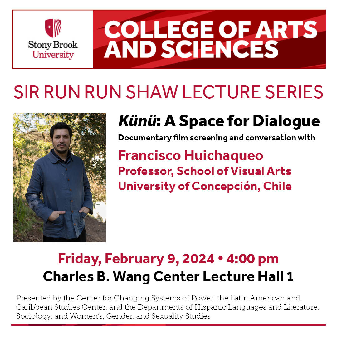 Event flyer: Sir Run Run Shaw Lecture Series: "Künü: A Space for Dialogue" | Documentary film screening and conversation with Francisco Huichaqueo  February 9, 2024; 4:00 pm   Charles B. Wang Center Lecture Hall 1 | Stony Brook University  "Künü" by Mapuche filmmaker Francisco Huichaqueo, is a documentary that captures the collaborative efforts of 80 Mapuche communities to reclaim part of their ancestral lands from a large transnational forestry company in Chile, in the Araucanía-Loncoche region. "Künü" documents the creation of a space for difficult dialogue between groups with a long history of mistrust and power imbalances but at the same time focuses on the perspective of exercising the ancestral and political self-determination of local Mapuche communities.