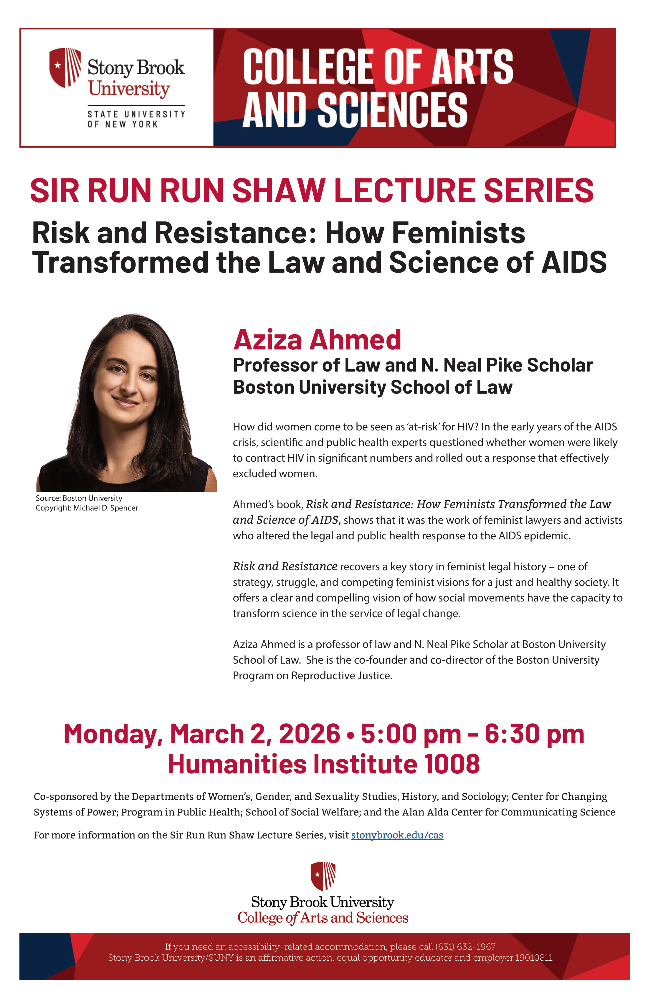 Risk and Resistance: How Feminists Transformed the Law and Science of AIDS | Sir Run Run Shaw Lecture Series with Aziza Ahmed  Monday, March 2nd, 2026 | 5:00-6:30 pm  Humanities Institute 1008, SBU  How did women come to be seen as 'at-risk' for HIV? In the early years of the AIDS crisis, scientific and public health experts questioned whether women were likely to contract HIV in significant numbers and rolled out a response that effectively excluded women.   In her book, Risk and Resistance: How Feminists Transformed the Law and Science of AIDS, Aziza Ahmed shows that it was the work of feminist lawyers and activists who altered the legal and public health response to the AIDS epidemic.   Aziza Ahmed is Professor of Law and N. Neal Pike Scholar at Boston University School of Law.  She is the co-founder and co-director of the Boston University Program on Reproductive Justice.  Co-sponsored by the Departments of Women’s, Gender, and Sexuality Studies, History, and Sociology; Center for Changing Systems of Power; Program in Public Health; School of Social Welfare; and the Alan Alda Center for Communicating Science.