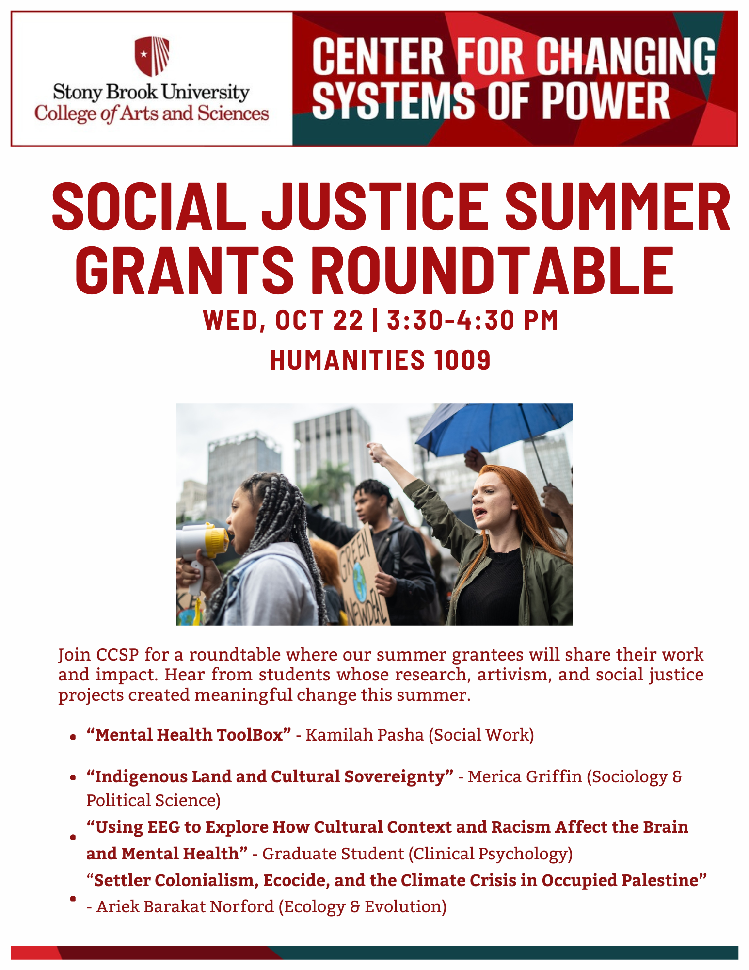 Event flyer: Social Justice Summer Grants Roundtable  October 22, 2025 | 3:30-4:30pm  Humanities 1009, Stony Brook University  Join CCSP for a roundtable where our summer grantees will share their work and impact. Hear from students whose research, artivism, and social justice projects created meaningful change this summer.        Projects:  “Mental Health ToolBox” - Kamilah Pasha (Social Work)  “Indigenous Land and Cultural Sovereignty” - Merica Griffin (Sociology & Political Science) “Using EEG to Explore How Cultural Context and Racism Affect the Brain  and Mental Health” - Graduate Student(Clinical Psychology) “Settler Colonialism, Ecocide, and the Climate Crisis in Occupied Palestine” - Ariek Barakat Norford (Ecology & Evolution)