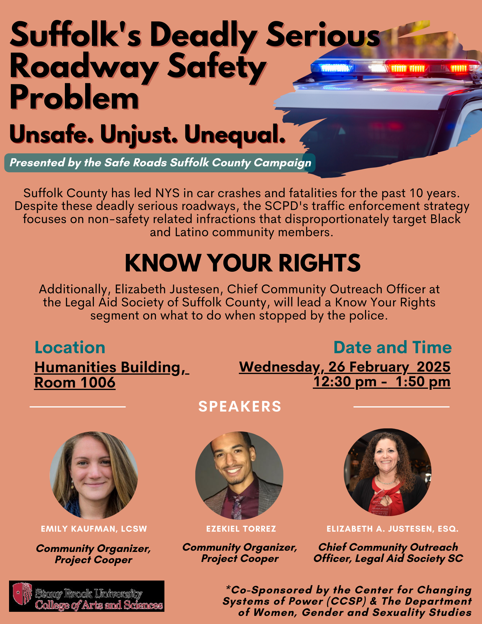 Event flyer: Suffolk's Deadly Serious Roadway Safety Problem: Unsafe. Unjust. Unequal.   Wednesday, February 26, 2025  12:30-1:50pm  Humanities Building, Room 1006  Stony Brook University   This event is co-sponsored by the  Center for Changing Systems of Power (CCSP) and  Women's, Gender, & Sexuality Studies  Suffolk country has led NYS in car crashes and fatalities for the past 10 years. Despite these deadly serious roadways, the SCPD's traffic enforcement strategy focuses on non-safety related infractions that disproportionately target Black and Latino community members  Speakers  Emily Kaufman, LCSW (Community Organizer, Project Cooper) Ezekiel Torres (Community Organizer, Project Cooper) Know Your Rights - What to do when stopped by the police.  Elizabeth Justesen, Chief Community Outreach Officer, Legal Aid Society, Suffolk County