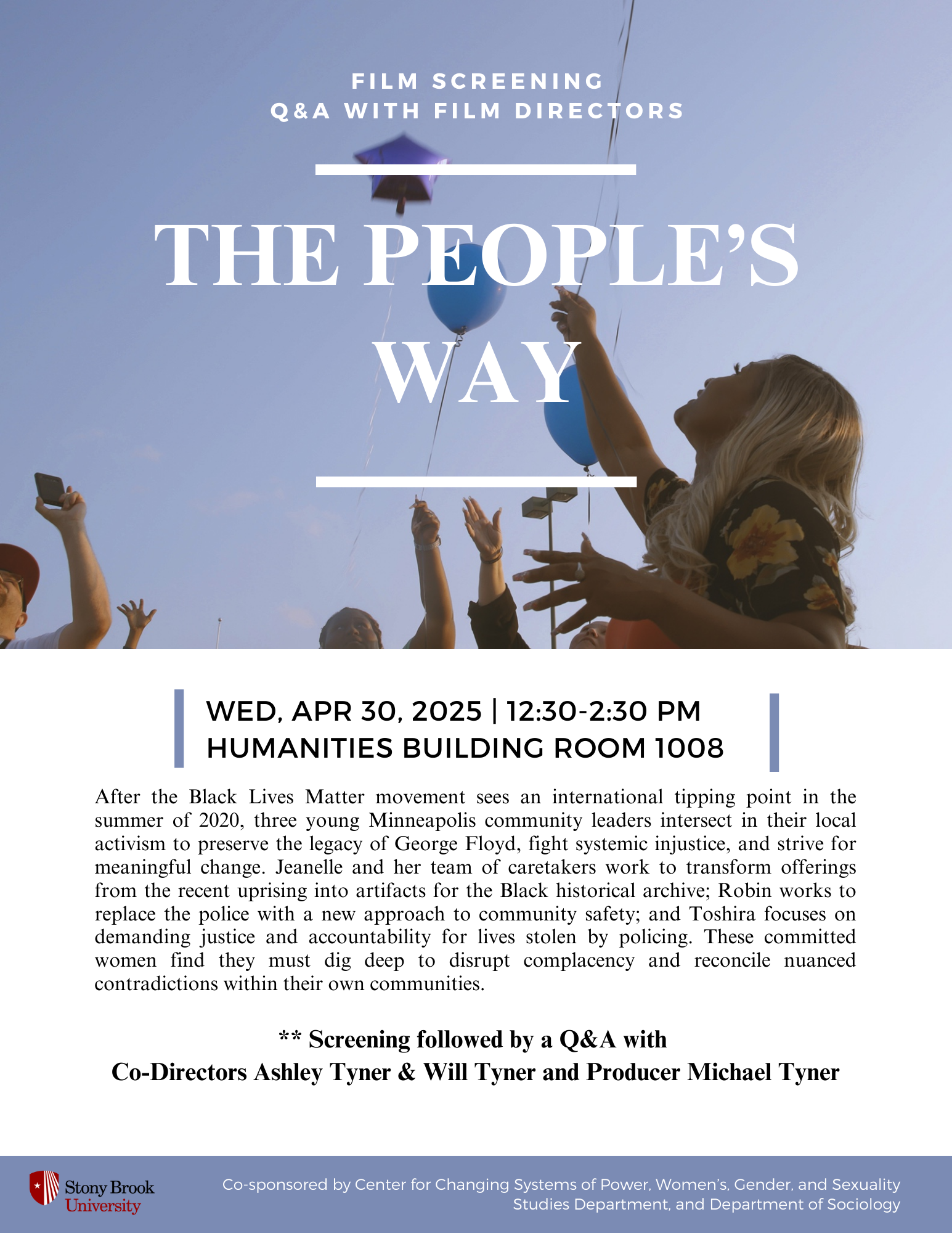 Event flyer: The People's Way: Film Screening and Q&A with the film's directors  Wednesday, April 30, 2025 | 12:30-2:30pm  Humanities Building, Room 1008  Stony Brook University  After the Black Lives Matter movement sees an international tipping point in the summer of 2020, three young Minneapolis community leaders intersect in their local activism to preserve the legacy of George Floyd, fight systemic injustice, and strive for meaningful change. Jeanelle and her team of caretakers work to transform offerings from the recent uprising into artifacts for the Black historical archive; Robin works to replace the police with a new approach to community safety; and Toshira focuses on demanding justice and accountability for lives stolen by policing. These committed women find they must dig deep to disrupt complacency and reconcile nuanced contradictions within their own communities.  ** Screening followed by a Q&A with  Co-Directors Ashley Tyner & Will Tyner and Producer Michael Tyner  This event is co-sponsored by Center for Changing Systems of Power (CCSP) and Women's, Gender, & Sexuality Studies