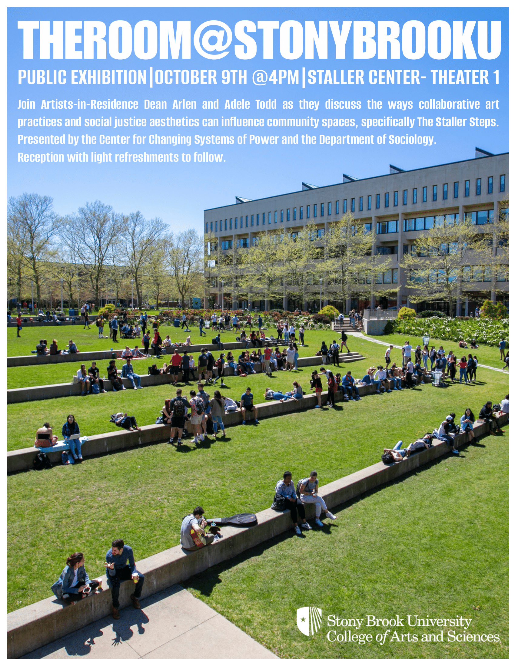 Event flyer: Public Exhibition  THE ROOM@STONYBROOK    October 9, 2025 | 4:00 pm  Staller Center: Theater 1 | Stony Brook University  Join Artists-In-Residence Dean Arlen and Adele Todd as they discuss the ways collaborative art practices and social justice aesthetics can influence community spaces, specifically The Staller Steps.  As part of the Fall 2025 Visiting Artist Series, the Department of Sociology and the Center for Changing Systems of Power are thrilled to welcome Dean Arlen and Adele Todd to Stony Brook University.   Over a 12-day residency titled THE ROOM, Staller Center Theater 1 will transform into a living exploration of the ways collaborative art practices and social justice aesthetics can shape and influence community spaces, specifically the Staller Steps. Participants are invited to engage with the visiting artists through drawing, modeling, and dialogue, which will culminate in a public exhibition showcasing the ideas and designs generated during the residency. 