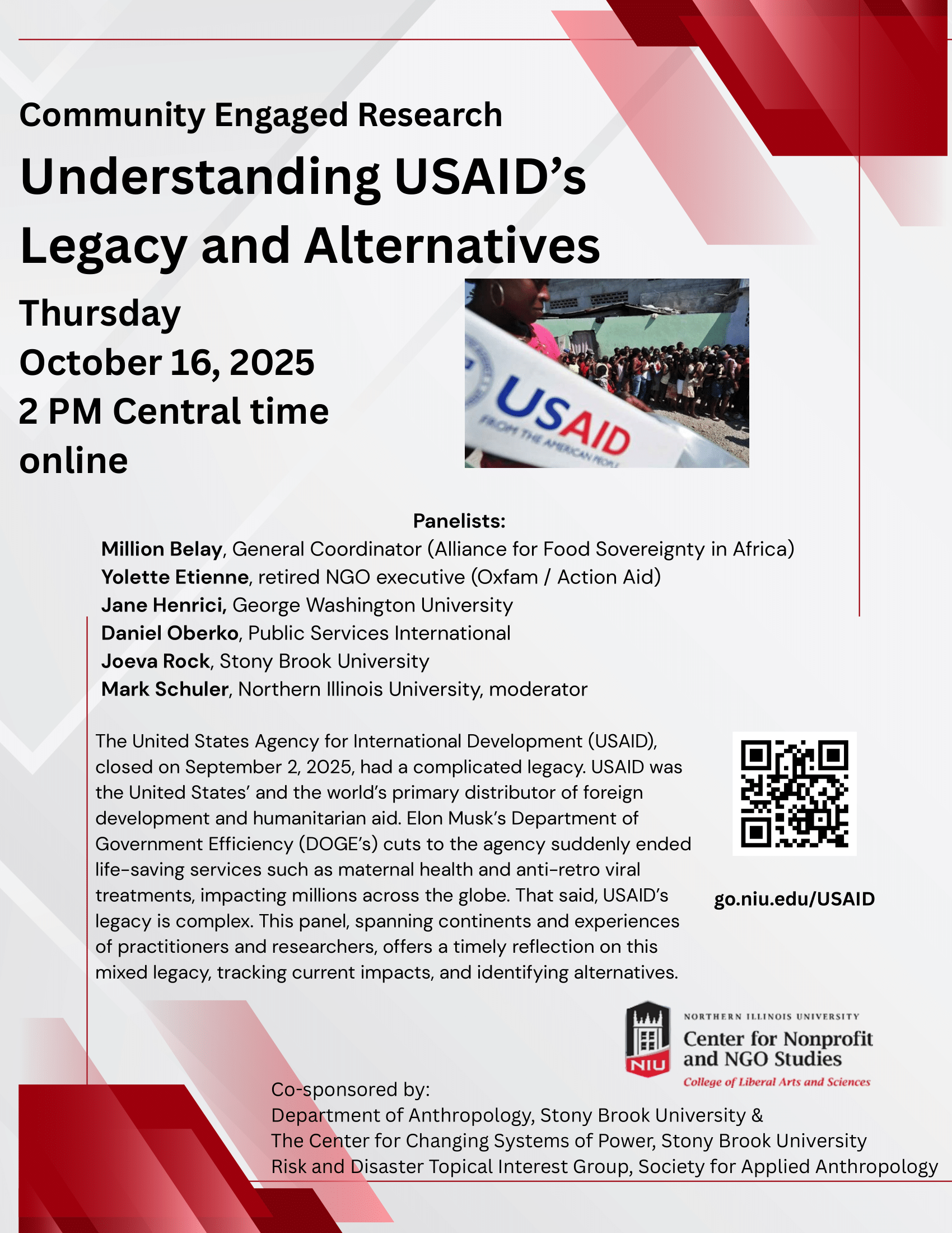 Event flyer: Understanding USAID’s Legacy and Alternatives | Community Engaged Research  October 16, 2025 | 3 pm EST / 2 pm CST  Online event, Register Here  The United States Agency for International Development (USAID), closed on September 2, 2025, had a complicated legacy. USAID was the United States’ and the world’s primary distributor of foreign development and humanitarian aid. Elon Musk’s Department of Government Efficiency (DOGE’s) cuts to the agency suddenly ended life-saving services such as maternal health and anti-retro viral treatments, impacting millions across the globe. That said, USAID’s legacy is complex. This panel, spanning continents and experiences of practitioners and researchers, offers a timely reflection on this mixed legacy, tracking current impacts, and identifying alternatives.  Panelists  Million Belay, General Coordinator (Alliance for Food Sovereignty in Africa)  Yolette Etienne, retired NGO executive (Oxfam / Action Aid)   Jane Henrici, George Washington University  Daniel Oberko, Public Services International  Joeva Rock, Stony Brook University  Mark Schuler, Northern Illinois University, moderator Sponsored by Center for Nonprofit and NGO Studies, Northern Illinois University  Co-sponsored by: Department of Anthropology, Stony Brook University & The Center for Changing Systems of Power, Stony Brook University, Risk and Disaster Topical Interest Group, Society for Applied Anthropology