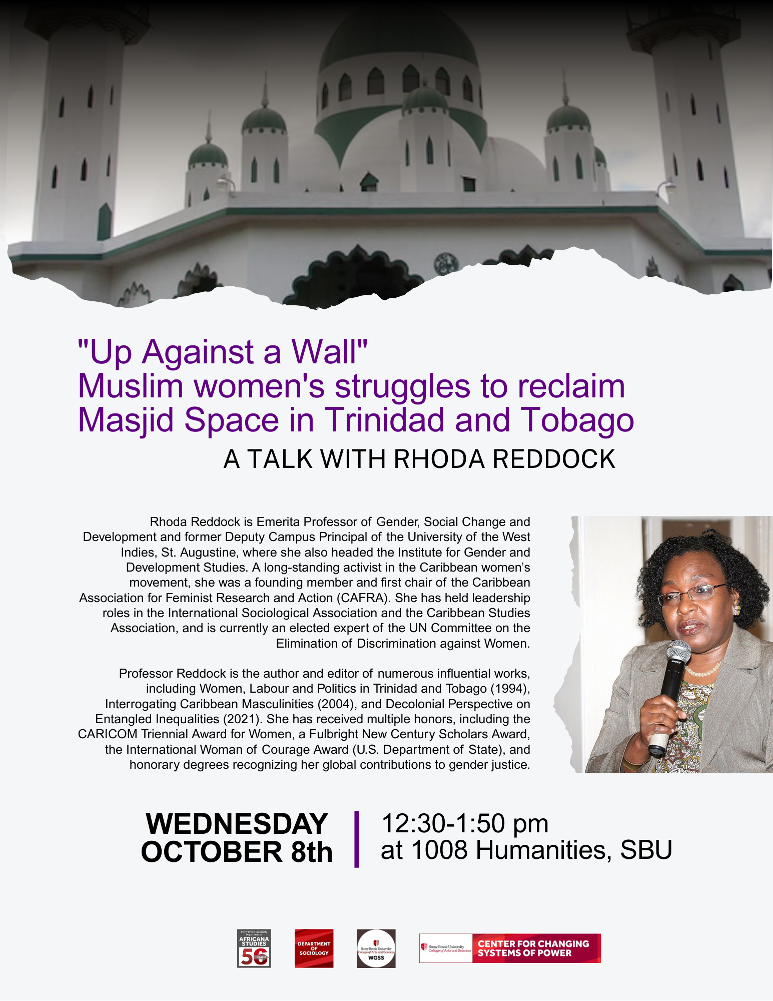 Event flyer: "Up Against a Wall" Muslim women's struggles to reclaim Masjid space in Trinidad and Tobago. A talk with Rhoda Reddock  October 8, 2025 | 12:30 pm - 1:50 pm  Humanities Building, Room 1008 | Stony Brook University  Rhoda Reddock is Emerita Professor of Gender, Social Change and Development and former Deputy Campus Principal of the University of the West Indies, St. Augustine, where she also headed the Institute for Gender and Development Studies. A long-standing activist in the Caribbean women’s movement, she was a founding member and first chair of the Caribbean Association for Feminist Research and Action (CAFRA). She has held leadership roles in the International Sociological Association and the Caribbean Studies Association, and is currently an elected expert of the UN Committee on the Elimination of Discrimination against Women.  Professor Reddock is the author and editor of numerous influential works, including Women, Labour and Politics in Trinidad and Tobago (1994), Interrogating Caribbean Masculinities (2004), and Decolonial Perspective on Entangled Inequalities (2021). She has received multiple honors, including the CARICOM Triennial Award for Women, a Fulbright New Century Scholars Award, the International Woman of Courage Award (U.S. Department of State), and honorary degrees recognizing her global contributions to gender justice.  Sponsored by Women's, Gender, and Sexuality Studies Department, Department of Sociology, Department of Africana Studies, and the Center for Changing Systems of Power.