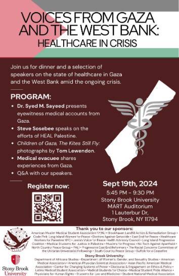Event flyer: Voices from Gaza & West Bank: Health Care in Crisis  September 19, 2024 | 5:45 pm - 9:30 pm  MART Auditorium, 1 Lauterbur Dr | Stony Brook University  Join us for dinner and a selection of speakers on the state of healthcare in Gaza and the West Bank amid the ongoing crisis.   Program Details  Dr. Syed M. Sayeed presents eyewitness medical accounts from Gaza. Steve Sosebee speaks on the efforts of HEAL Palestine. Children of Gaza, The Kites Still Fly: photographs by Tom Lewendon. Medical evacuee shares experiences from Gaza. Q&A with our speakers.