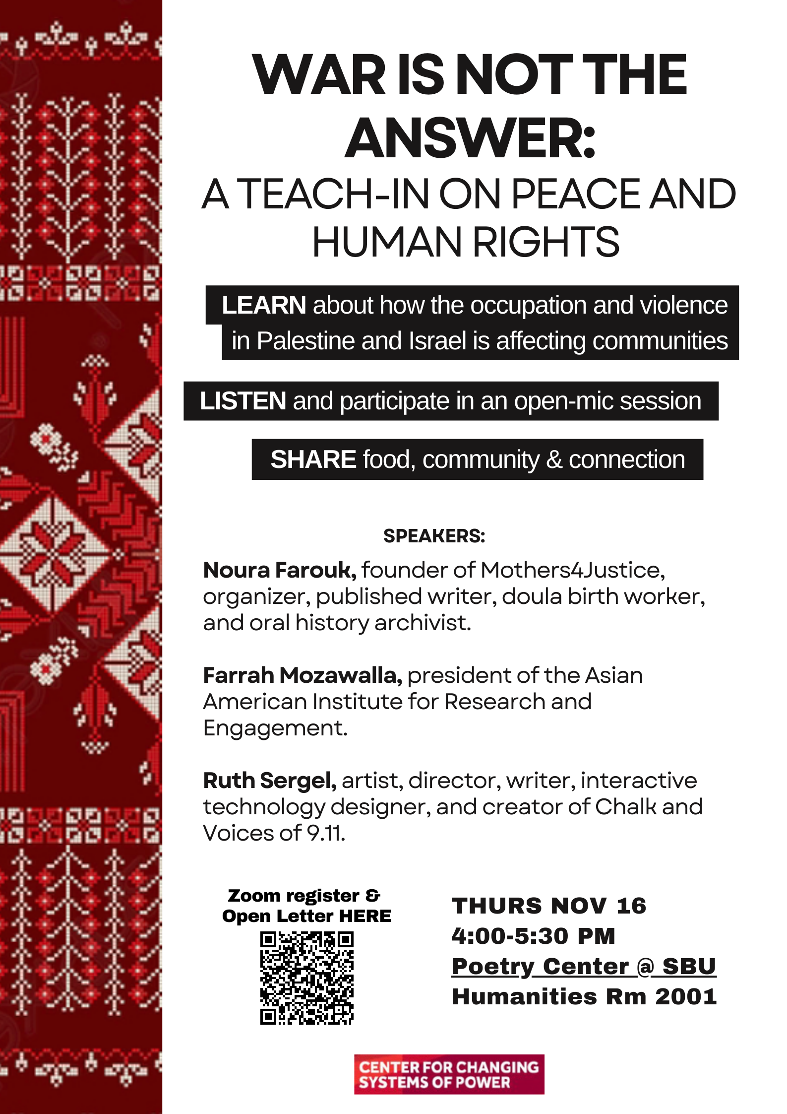 Event flyer: War is not the answer: A teach-in on peace and human rights  November 16, 2023; 4:00 pm   Humanities Building Room 2001 (Poetry Center) | Stony Brook University  Learn about how the occupation and violence in Palestine and Israel are affecting communities.  Speakers  Noura Farouk (Founder of Mothers4Justice, organizer, published writer, doula birth worker, and oral history archivist)  Farrah Mozawalla (President of the Asian American Institute for Research and Engagement)  Ruth Sergel (Artist, director, writer, interactive technology designer, and creator of Chalk and Voices of 9.11)