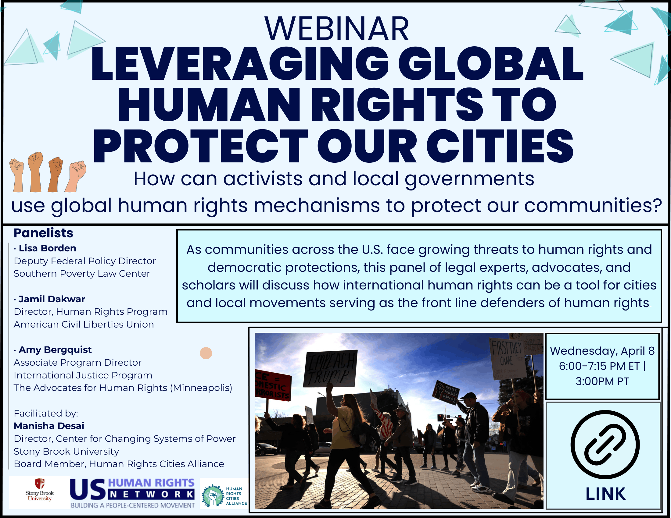 Event flyer: Webinar: Leveraging Global Human Rights to Protect Our Cities  April 8th, 2026 | 6:00-7:15 PM ET (3:00 PM PT)  Online event, Register Here  How can activists and local governments use global human rights mechanisms to protect our communities? As communities across the U.S. face growing threats to human rights and democratic protections, this webinar brings together leading legal experts, advocates, and scholars to explore how international human rights frameworks can serve as powerful tools for cities and local movements on the front lines.  Panelists:  - Lisa Borden, Deputy Federal Policy Director, Southern Poverty Law Center - Jamil Dakwar, Director, Human Rights Program, American Civil Liberties Union - Amy Bergquist, Associate Program Director, International Justice Program, The Advocates for Human Rights (Minneapolis)   Facilitated by:  - Manisha Desai, Director, Center for Changing Systems of Power (CCSP), Stony Brook University & Board Member, Human Rights Cities Alliance  This event is organized by the Human Rights Cities Alliance, the US Human Rights Network, and the Center for Changing Systems of Power (CCSP) at Stony Brook University.