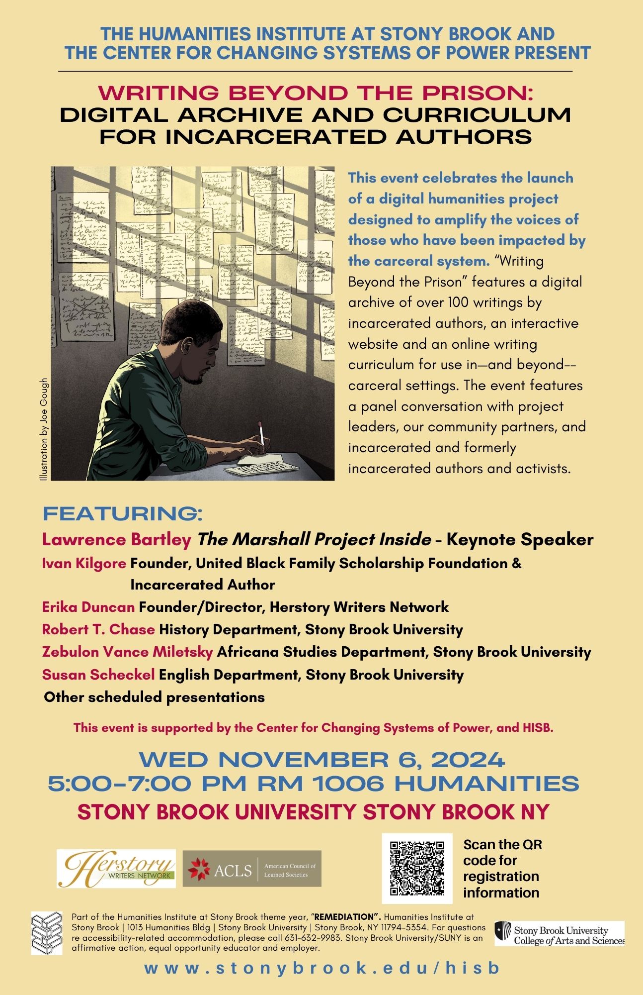 Event flyer: Writing Beyond the Prison: Digital Archive and Curriculum for Incarcerated Authors  November 6, 2024 | 5-7 pm   Humanities Building, Room 1006  Stony Brook University  READ "THE STATESMAN" COVERAGE  HERE.  This event is co-sponsored by the Center for Changing Systems of Power (CCSP) and the Humanities Institute at Stony Brook  This event celebrates the launch of a digital humanities project designed to amplify the voices of those who have been impacted by the carceral system. “Writing Beyond the Prison” features a digital archive of over 100 writings by incarcerated authors, an interactive website and an online writing curriculum for use in—and beyond--carceral settings. The event features a panel conversation with project leaders, our community partners, and incarcerated and formerly incarcerated authors and activists.  Featuring:  Lawrence Bartley, The Marshall Project Inside - Keynote Speaker Ivan Kilgore, Founder, United Black Family Scholarship Foundation & Incarcerated Author Erika Duncan Founder/Director, Herstory Writers Network Robert T. Chase, History Department, Stony Brook University Zebulon Vance Miletsky, Africana Studies Department, Stony Brook University Susan Scheckel, English Department, Stony Brook University Other scheduled presentations