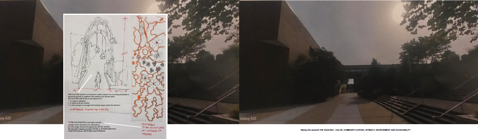 the-room-12 **Alt text:** A landscape architecture design presentation showing design concept sketches alongside existing-condition photographs of a campus passageway, captured on a mobile phone (labeled "Galaxy A32") under a dramatically overcast, hazy sky. On the left, a large inset sketch board overlaid on a dark photo of the building exterior presents two hand-drawn design concepts: - **Left sketch — "The Nature Arch":** A detailed pencil drawing showing a tall, arched trellis structure draped in cascading vines and vegetation, with a small human figure drawn to scale at the base for proportion reference. Dimension annotations are marked in red (noting approximately 20'4" height and 46" and 149" widths). Caption text reads: *"THE NATURE ARCH is envisioned to create a lush vine cocooning articulated to support the growth of vegetation thus setting up an intimate space. The NATURE ARCH has several aspects to it: 1. To support vegetation. 2. To attract birds and wildlife. 3. To allow people to once again find intimate spaces within the structure."* Labeled **"AVERAGE MEASUREMENTS"** in stylized handwriting. - **Right sketch — "The Patterning":** A fluid, organic pattern drawn in red/orange ink featuring intertwining vines, leaves, and botanical forms. A note reads: *"PATTERNING TO BE SCULPTURED ON SURFACE OR DОРEMAS."* A second caption states: *"THE PATTERNING to the right is another example of the vernacular to be imprinted on all of the design elements throughout the SEVEN ZONES. The decorative imagery provides COLOR, is ENVIRONMENTAL, COMMUNITY driven, TEXTURED and INTIMATE."* On the right, two side-by-side photos show the existing campus passageway — a dark, covered walkway flanked by the angular modernist music building wall and rows of metal bicycle racks, framed by trees against a smoky, orange-tinted sky. Text at the bottom right reads: *"Taking into account THE SEASONS – COLOR, COMMUNITY, CURVES, INTIMACY, ENVIRONMENT AND ACCESSIBILITY."*
