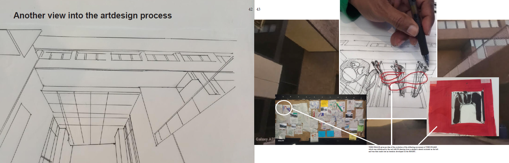 the-room-15 **Alt text:** A spread from a design presentation booklet showing pages 42 and 43, titled **"Another view into the artdesign process."** **Left page (page 42):** A precise, clean pencil perspective drawing of the campus underpass or entranceway rendered in one-point perspective. The drawing carefully delineates the architectural geometry of the space — the receding ceiling grid, flanking walls, columns, and floor plane — establishing the spatial framework into which the proposed design interventions will be placed. The drawing is purely structural with no organic or decorative elements added, functioning as a technical base study of the existing architecture. **Right page (page 43):** A collage of four photographs documenting the hands-on design process: - **Top left:** A photo of a densely covered cork bulletin board or studio wall covered with pinned sketches, notes, color swatches, photographs, and index cards in various colors — a working design studio pinboard showing the breadth of research and ideation material gathered during the project. - **Top center:** A close-up photo of a designer's hand actively drawing with a pen on paper, with red wire or cord twisted into organic looping forms placed directly on the drawing surface as a three-dimensional sketching tool — suggesting the use of physical materials to work out the curvilinear forms of **The Snake** design. - **Top right:** A partial exterior photo of the campus brick building, providing site context. - **Bottom right:** A small mixed-media collage or study mounted on red paper, showing a dark rectangular form — possibly an early abstract compositional study or material sample. A caption at the bottom reads: *"THIS IMAGE gives an idea of the evolution of the slithering movement of THE SNAKE which was influenced by the red ARCH drawing from a student's sketch included on the left and was then made into an iteration developed on the RIGHT."*