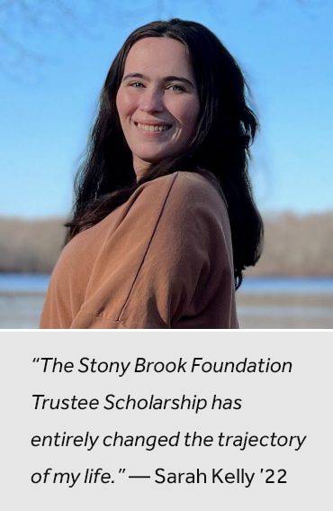 “The Stony Brook Foundation Trustee Scholarship has entirely changed the trajectory of my life.” —Sarah Kelly ’22