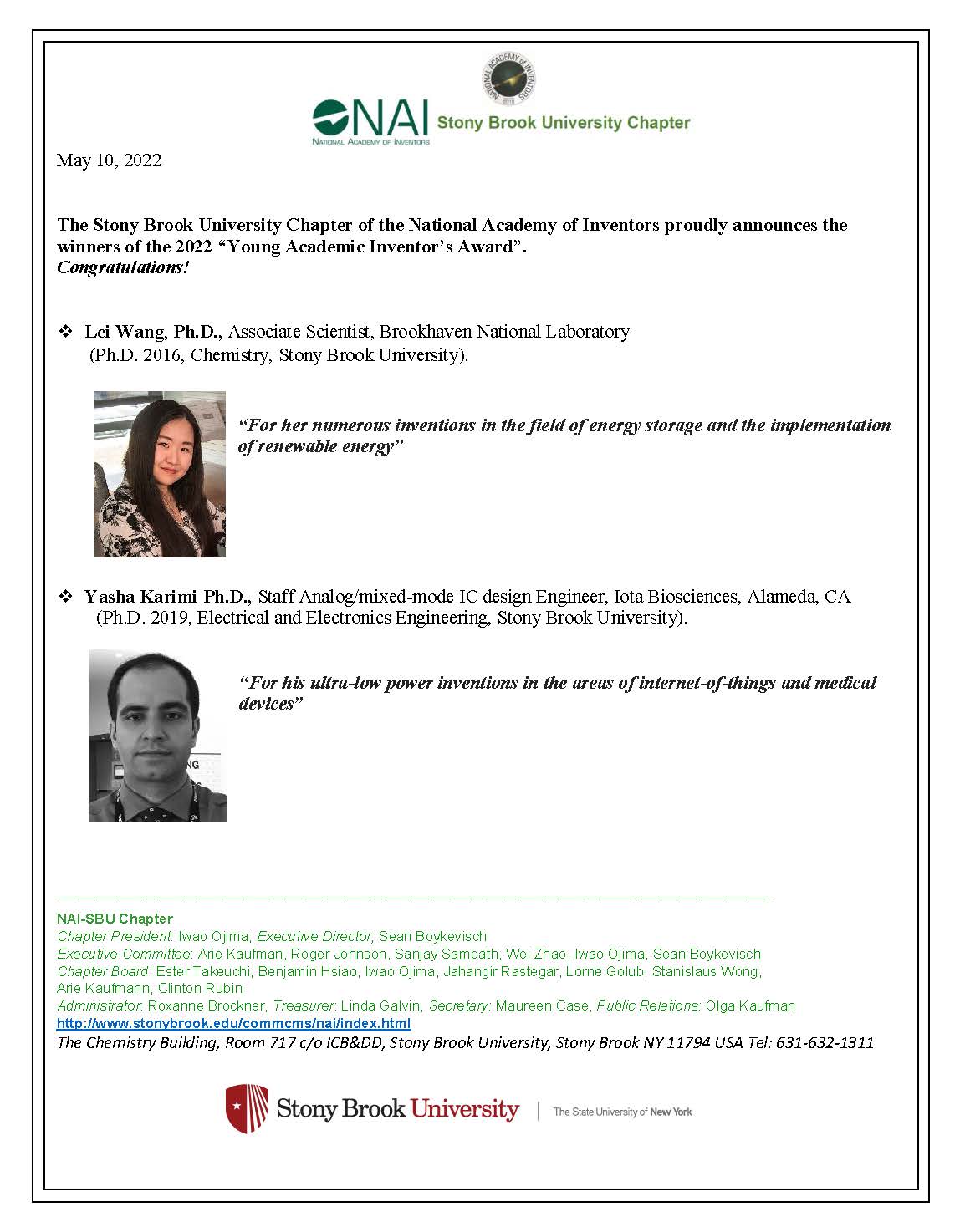 May 10, 2022  The Stony Brook University Chapter of the National Academy of Inventors proudly announces the&nbsp;winners&nbsp;of the&nbsp;2022&nbsp;“Young&nbsp;Academic&nbsp;Inventor’s&nbsp;Award”.&nbsp;  Congratulations!  Lei Wang, Ph.D., Associate Scientist, Brookhaven National Laboratory (PhD. 2016, Chemistry, Stony Brook University).  "For her numerous inventions in the field of energy storage and the implementation of renewable energy"  Yasha Karimi, Ph.D., Staff Analog/mixed-mode IC design Engineer, Iota Biosciences, Alameda, CA (PH.D. 2019, Electrical and Electronics Engineering, Stony Brook University).  "For his ultra-low power inventions in the areas of internet-of-things and medical devices"