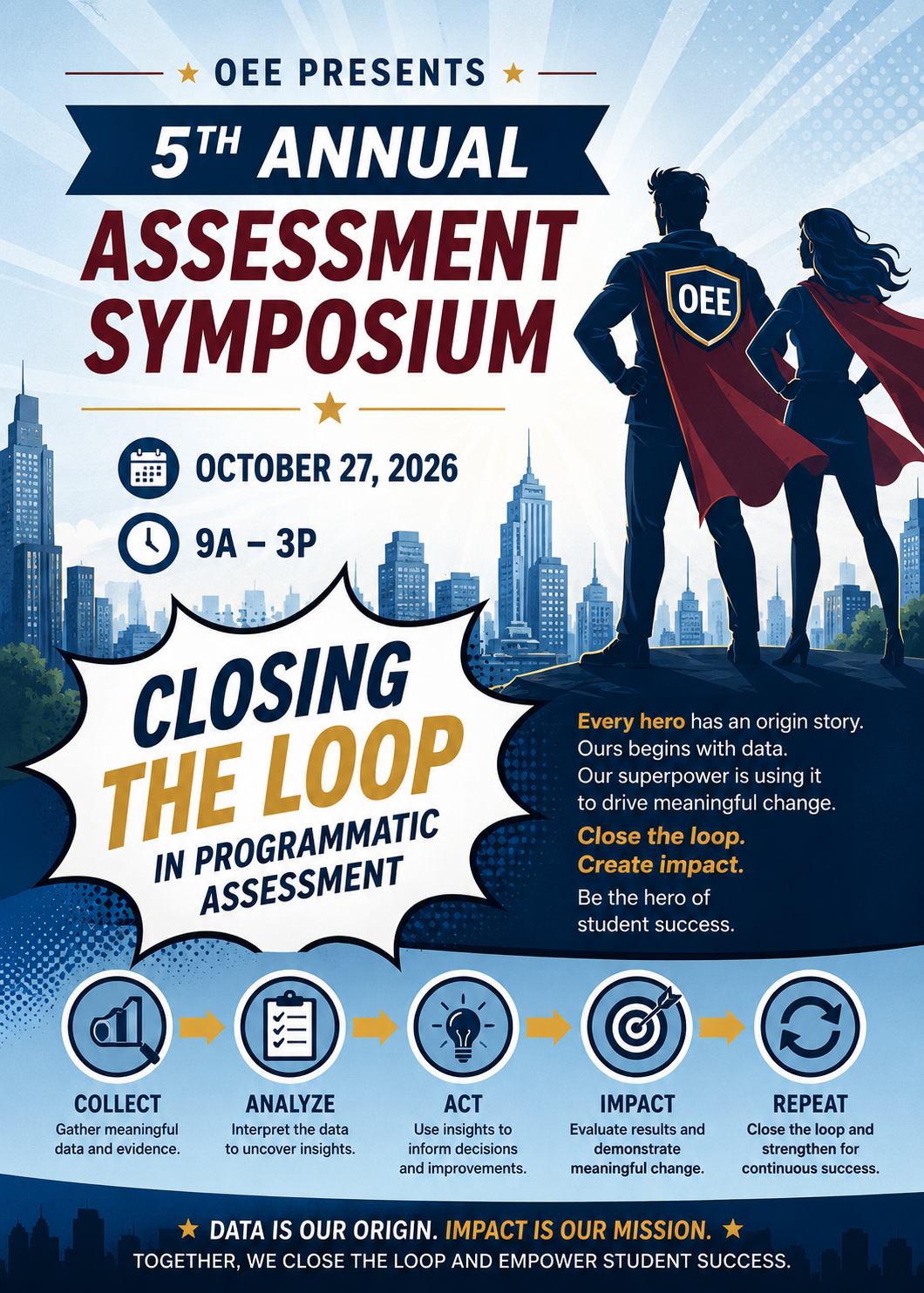 OEE Presents 5th Annual Assessment Symposium October 27, 2026 from 9AM - 3PM. Closing the Loop in programmatic assessment. Every hero has an origin story. Ours begins with data. Our superpower is using it to drive meaningful chance. Close the loop. Create Impact. Be the hero of student success. COLLECT: Gather Meaningful data and evidence. ANALYZE: Interpret the data to uncover insights. ACT: use the insights to inform decisions and improvements. IMPACT: Evaluate results and demonstrate meaningful chance. REPEAT: Close the loop and strengthen for continuous success. Data is our origin. Impact is our mission. Together, we close the loop and empower student success.
