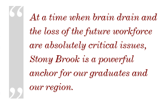 At a time when brain drain and the loss of the future workforce are absolutely critical issues for Long Island and the State of New York, Stony Brook is a powerful anchor for our graduates and our region. 